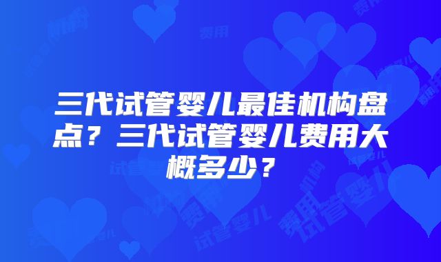 三代试管婴儿最佳机构盘点？三代试管婴儿费用大概多少？