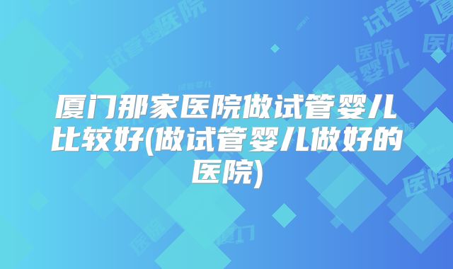 厦门那家医院做试管婴儿比较好(做试管婴儿做好的医院)