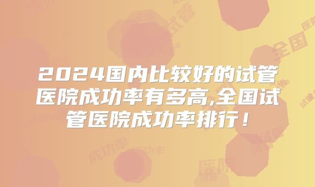 2024国内比较好的试管医院成功率有多高,全国试管医院成功率排行!