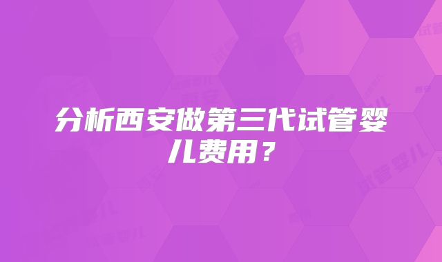 分析西安做第三代试管婴儿费用？