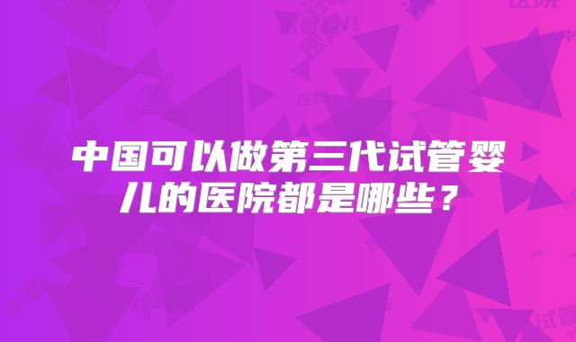 中国可以做第三代试管婴儿的医院都是哪些?