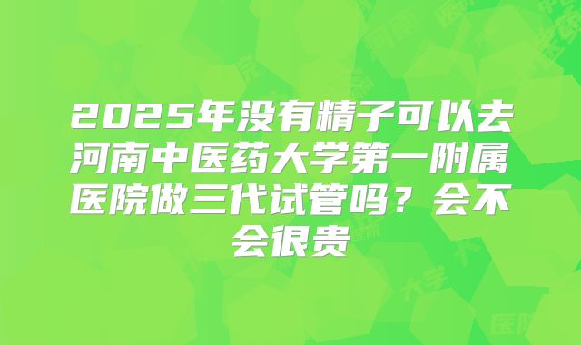 2025年没有精子可以去河南中医药大学第一附属医院做三代试管吗？会不会很贵