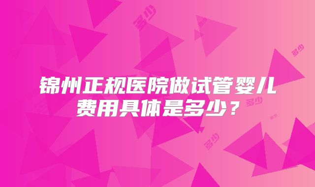 锦州正规医院做试管婴儿费用具体是多少?