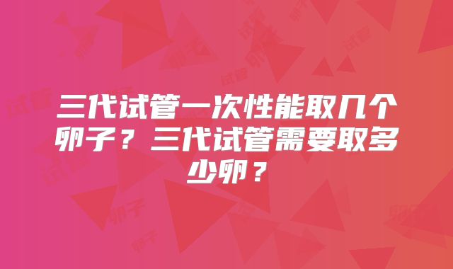 三代试管一次性能取几个卵子?三代试管需要取多少卵?