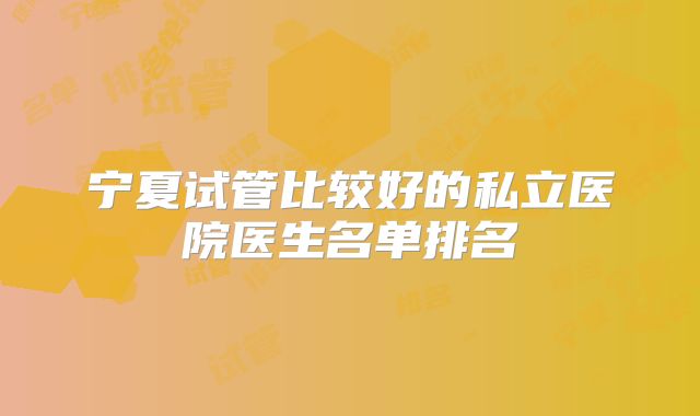 宁夏试管比较好的私立医院医生名单排名
