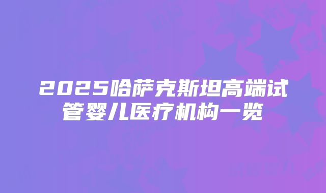 2025哈萨克斯坦高端试管婴儿医疗机构一览