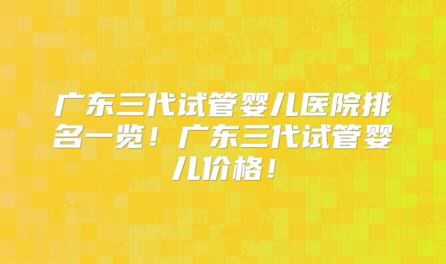 广东三代试管婴儿医院排名一览!广东三代试管婴儿价格!