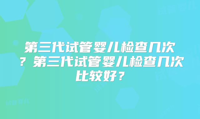 第三代试管婴儿检查几次?第三代试管婴儿检查几次比较好?