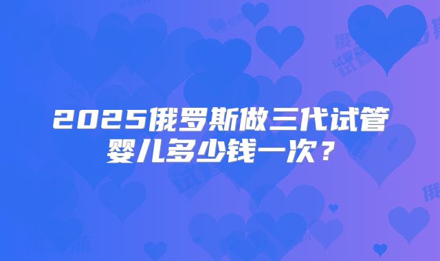 2025俄罗斯做三代试管婴儿多少钱一次?
