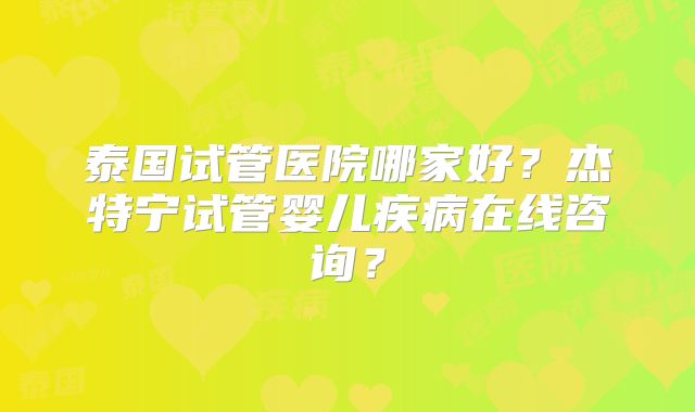泰国试管医院哪家好？杰特宁试管婴儿疾病在线咨询？