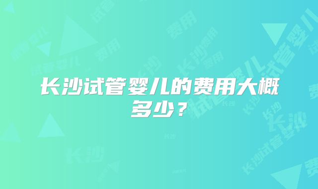 长沙试管婴儿的费用大概多少?