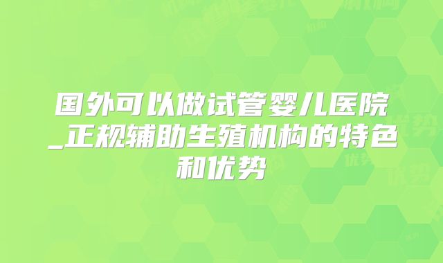 国外可以做试管婴儿医院_正规辅助生殖机构的特色和优势