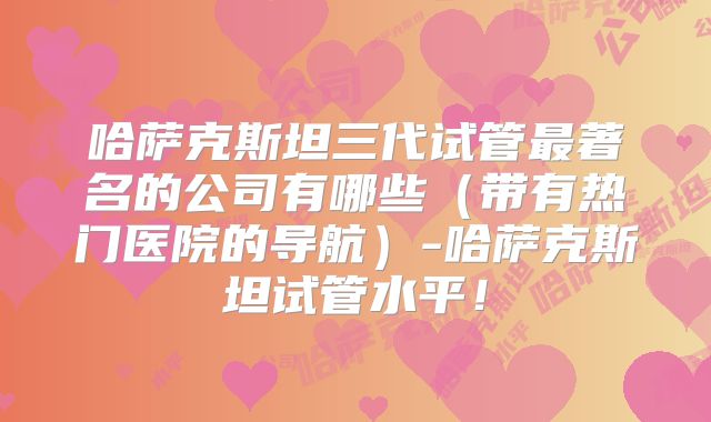 哈萨克斯坦三代试管最著名的公司有哪些(带有热门医院的导航)-哈萨克斯坦试管水平!