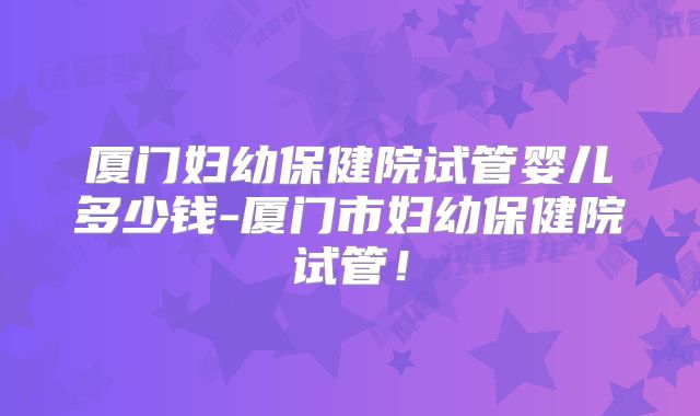 厦门妇幼保健院试管婴儿多少钱-厦门市妇幼保健院试管!