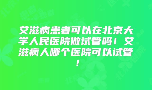 艾滋病患者可以在北京大学人民医院做试管吗!艾滋病人哪个医院可以试管!