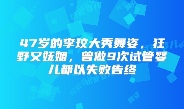 47岁的李玟大秀舞姿，狂野又妩媚，曾做9次试管婴儿都以失败告终