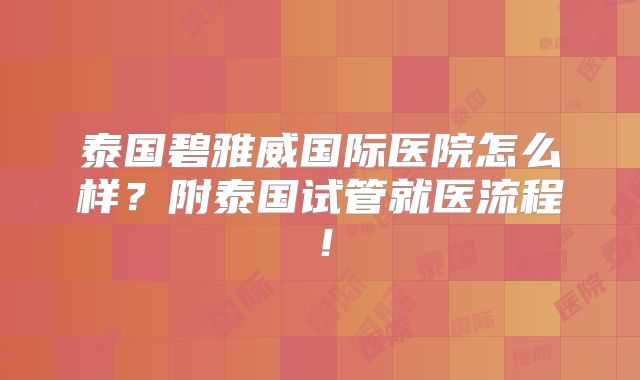 泰国碧雅威国际医院怎么样?附泰国试管就医流程!