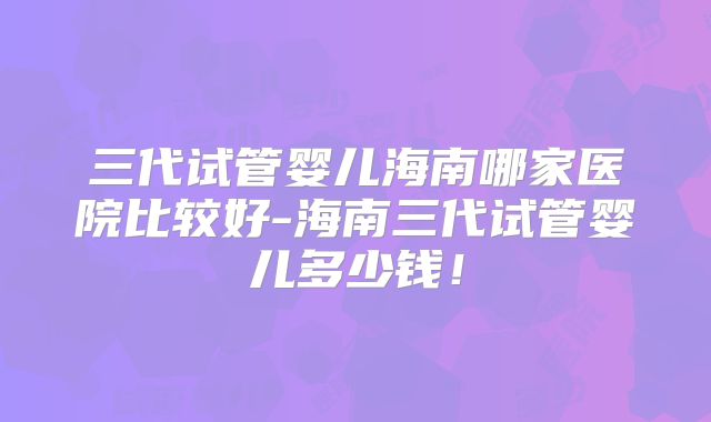 三代试管婴儿海南哪家医院比较好-海南三代试管婴儿多少钱！