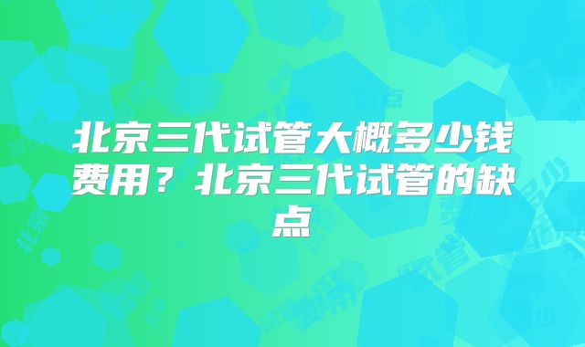 北京三代试管大概多少钱费用？北京三代试管的缺点