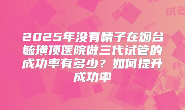 2025年没有精子在烟台毓璜顶医院做三代试管的成功率有多少?如何提升成功率