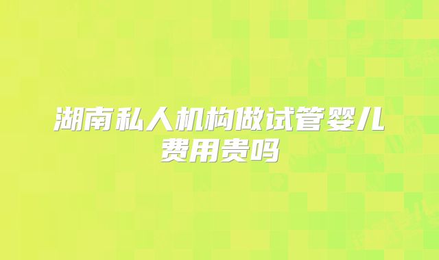湖南私人机构做试管婴儿费用贵吗