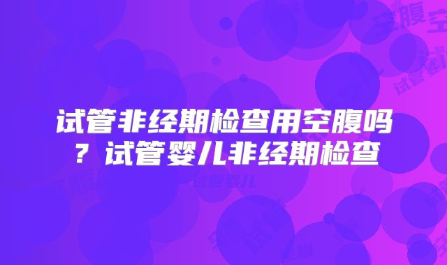 试管非经期检查用空腹吗？试管婴儿非经期检查