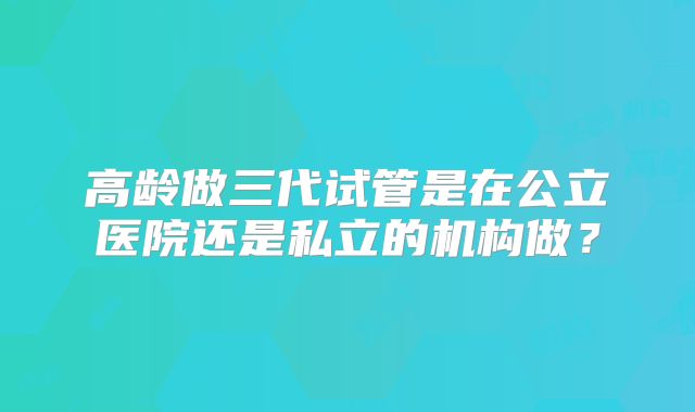 高龄做三代试管是在公立医院还是私立的机构做？