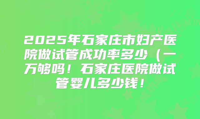 2025年石家庄市妇产医院做试管成功率多少(一万够吗!石家庄医院做试管婴儿多少钱!