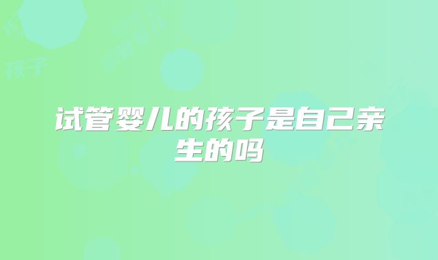试管婴儿的孩子是自己亲生的吗