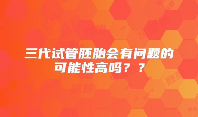 三代试管胚胎会有问题的可能性高吗？？