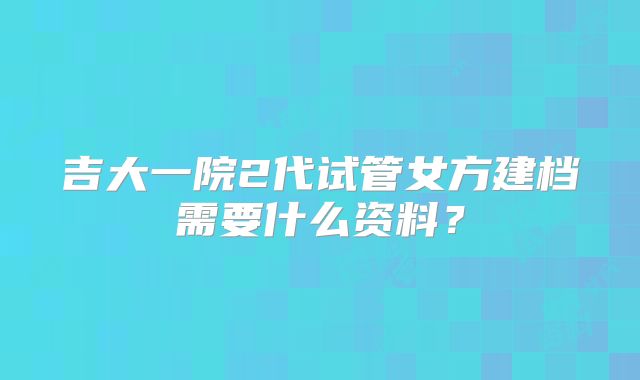 吉大一院2代试管女方建档需要什么资料?