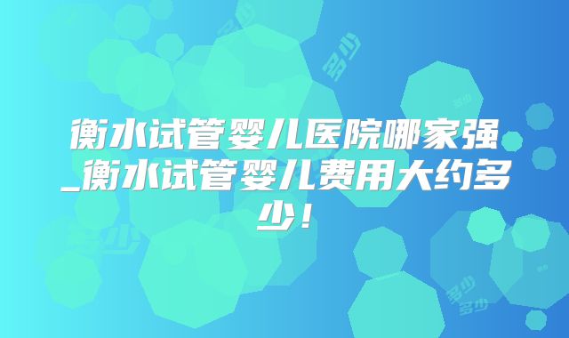 衡水试管婴儿医院哪家强_衡水试管婴儿费用大约多少!