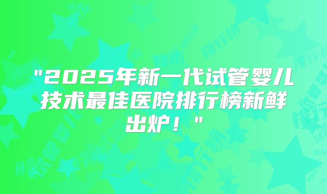 "2025年新一代试管婴儿技术最佳医院排行榜新鲜出炉！"