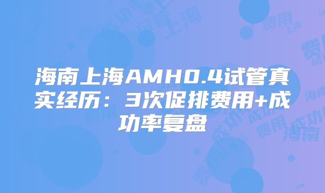 海南上海AMH0.4试管真实经历:3次促排费用+成功率复盘