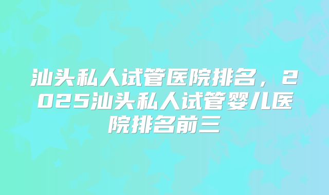 汕头私人试管医院排名,2025汕头私人试管婴儿医院排名前三