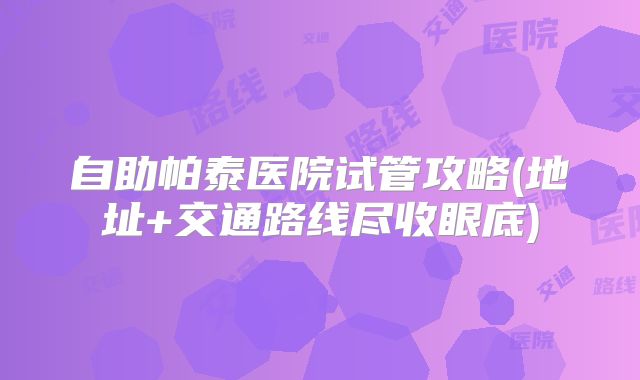 自助帕泰医院试管攻略(地址+交通路线尽收眼底)