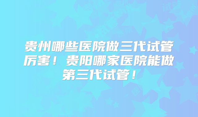 贵州哪些医院做三代试管厉害！贵阳哪家医院能做第三代试管！