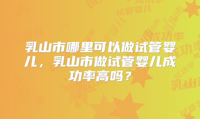 乳山市哪里可以做试管婴儿，乳山市做试管婴儿成功率高吗？