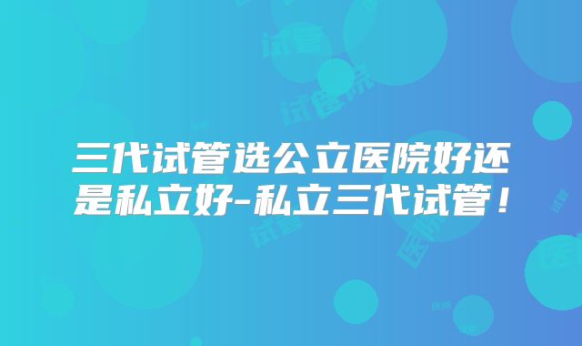 三代试管选公立医院好还是私立好-私立三代试管!