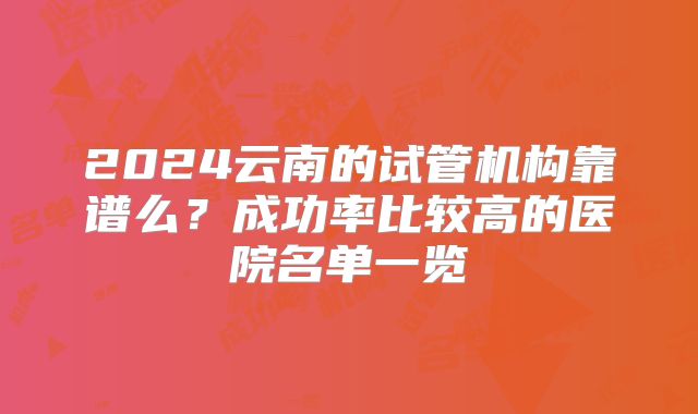 2024云南的试管机构靠谱么？成功率比较高的医院名单一览
