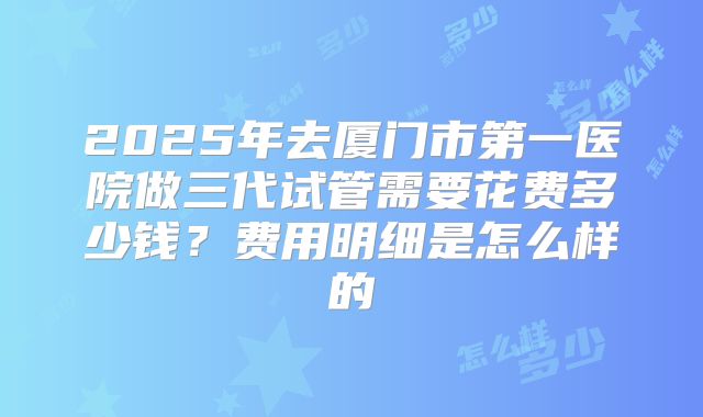 2025年去厦门市第一医院做三代试管需要花费多少钱?费用明细是怎么样的