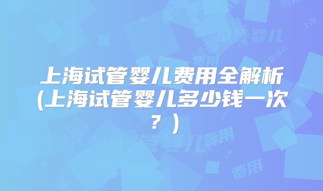 上海试管婴儿费用全解析(上海试管婴儿多少钱一次？)