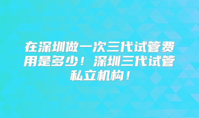 在深圳做一次三代试管费用是多少！深圳三代试管私立机构！