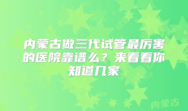 内蒙古做三代试管最厉害的医院靠谱么?来看看你知道几家