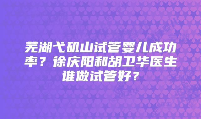 芜湖弋矶山试管婴儿成功率?徐庆阳和胡卫华医生谁做试管好?