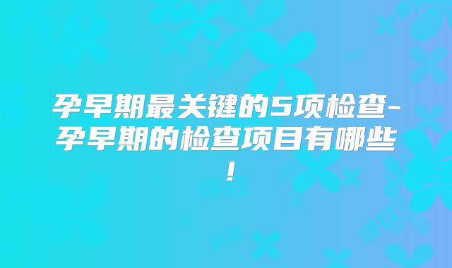 孕早期最关键的5项检查-孕早期的检查项目有哪些！