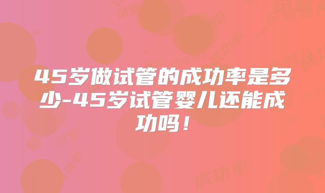 45岁做试管的成功率是多少-45岁试管婴儿还能成功吗！