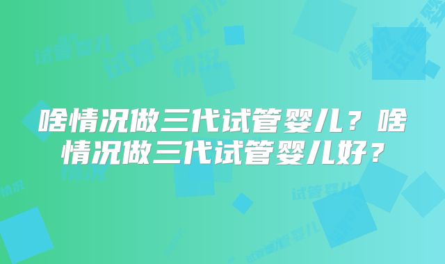 啥情况做三代试管婴儿?啥情况做三代试管婴儿好?