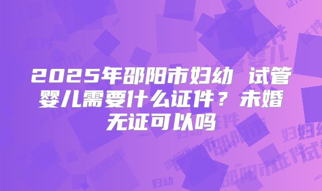 2025年邵阳市妇幼 试管婴儿需要什么证件?未婚无证可以吗