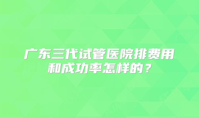 广东三代试管医院排费用和成功率怎样的?